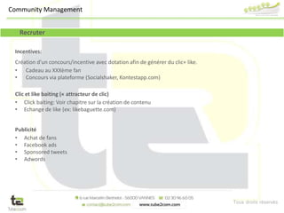 Tous droits réservés
Recruter
Incentives:
Création d’un concours/incentive avec dotation afin de générer du clic+ like.
• Cadeau au XXXème fan
• Concours via plateforme (Socialshaker, Kontestapp.com)
Clic et like baiting (« attracteur de clic)
• Click baiting: Voir chapitre sur la création de contenu
• Echange de like (ex: likebaguette.com)
Publicité
• Achat de fans
• Facebook ads
• Sponsored tweets
• Adwords
Community Management
 