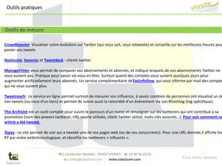 Tous droits réservés
Crowdbooster Visualiser votre évolution sur Twitter (qui vous suit, vous retweete) et conseille sur les meilleures heures pou
poster vos tweets
Hootsuite, Seesmic et Tweetdeck - clients twitter
ManageFlitter vous permet de comparer vos abonnements et abonnés, et indique lesquels de vos abonnements Twitter ne
vous suivent pas. Pratique pour savoir où vous en êtes. Surtout quand des comptes vous suivent quelques jours pour
augmenter artificiellement leurs abonnés. Un service complémentaire deTwUnfollow, qui vous informe par mail des compte
qui ne vous suivent plus.
Tweetreach : ce service en ligne permet surtout de mesurer son influence, à savoir combien de personnes ont visualisé un de
nos tweets (ou ceux d’un tiers) et permet de suivre aussi la notoriété d’un événement via son #hashtag (tag spécifique).
The Archivist est un outil complet pour suivre le parcours d’un tweet et renseigner sur les twitterers qui ont contribué à sa
promotion (nom des powers twitterer, URL courte utilisée, client Twitter utilisé, mots-clés associés…). Pour voir comment ce
article a été tweeté.
Topsy : ce site permet de voir qui a tweeté une de vos pages web (ou de vos concurrents). Pour une URL donnée,il affiche les
RT par ordre antéchronologique, et identifie les twitterers « influents ».
Outils de mesure
Outils pratiques
 