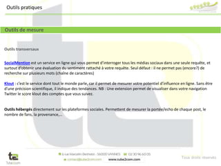 Tous droits réservés
Outils transversaux
SocialMention est un service en ligne qui vous permet d’interroger tous les médias sociaux dans une seule requête, et
surtout d’obtenir une évaluation du sentiment rattaché à votre requête. Seul défaut : il ne permet pas (encore?) de
recherche sur plusieurs mots (chaîne de caractères)
Klout : c’est le service dont tout le monde parle, car il permet de mesurer votre potentiel d’influence en ligne. Sans être
d’une précision scientifique, il indique des tendances. NB : Une extension permet de visualiser dans votre navigation
Twitter le score klout des comptes que vous suivez.
Outils hébergés directement sur les plateformes sociales. Permettent de mesurer la portée/echo de chaque post, le
nombre de fans, la provenance,…
Outils de mesure
Outils pratiques
 