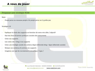 Tous droits réservés
A vous de jouer
Base:
- Projet perso ou nouveau projet si le projet perso ne s’y prête pas
Stratégie 2.0
- Expliquer le choix des supports en fonction de votre mix cible / objectif
- Etat des lieux & bonnes pratiques sociales des concurrents
- Créez vos supports
- Liez votre site + blog à vos supports
- Créez une stratégie sociale de contenu (ligne éditoriale blog + ligne éditoriale sociale)
- Relayez vos contenus & animez vos supports
- Imaginez une opé de recrutement (mécanique / type /
Proposer une stratégie #CM
 