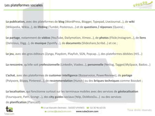 Tous droits réservés
La publication, avec des plateformes de blog (WordPress, Blogger, Typepad, LiveJournal…), de wiki
(Wikipedia, Wikia…), de lifeblog (Tumblr, Posterous…) et de questions / réponses (Quora) ;
Le partage, notamment de vidéos (YouTube, Dailymotion, Vimeo…), de photos (Flickr,Instagram…), de liens
(Delicious, Digg…), de musique (Spotify…), de documents (Slideshare,Scribd…) et cie ;
Le jeu, avec des gros éditeurs (Zynga, Playdom, Playfish, SGN, Popcap…), des plateformes dédiées (Hi5…)
La rencontre, qu’elle soit professionnelle (LinkedIn, Viadeo…), personnelle (Netlog, Tagged,MySpace, Badoo…)
L’achat, avec des plateformes de customer intelligence (Bazaarvoice, PowerReviews), de partage
(Polyvore, Blippy, Pinterest…), de recommendation (Hunch) ou des briques techniques comme Boosket ;
La localisation, qui fonctionne surtout sur les terminaux mobiles avec des services de géolocalisation
(Foursquare, Path, Scvngr…), des city guides sociaux (Yelp, DisMoisOu…) ou des services
de planification (Plancast).
Les plateformes sociales
 