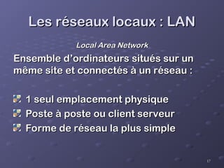 17
17
Les réseaux locaux : LAN
Les réseaux locaux : LAN
Local Area Network
Local Area Network
Ensemble d’ordinateurs situés sur un
Ensemble d’ordinateurs situés sur un
même site et connectés à un réseau :
même site et connectés à un réseau :
1 seul emplacement physique
1 seul emplacement physique
Poste à poste ou client serveur
Poste à poste ou client serveur
Forme de réseau la plus simple
Forme de réseau la plus simple
 