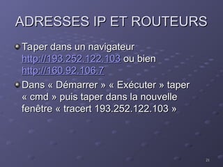 21
21
ADRESSES IP ET ROUTEURS
ADRESSES IP ET ROUTEURS
Taper dans un navigateur
Taper dans un navigateur
http://193.252.122.103
http://193.252.122.103 ou bien
ou bien
http://160.92.106.7
http://160.92.106.7
Dans « Démarrer » « Exécuter » taper
Dans « Démarrer » « Exécuter » taper
« cmd » puis taper dans la nouvelle
« cmd » puis taper dans la nouvelle
fenêtre « tracert 193.252.122.103 »
fenêtre « tracert 193.252.122.103 »
 