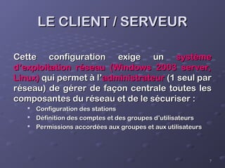 7
7
LE CLIENT / SERVEUR
LE CLIENT / SERVEUR
Cette configuration exige un
Cette configuration exige un système
système
d’exploitation réseau (Windows 2003 server,
d’exploitation réseau (Windows 2003 server,
Linux)
Linux) qui permet à l’
qui permet à l’administrateur
administrateur (1 seul par
(1 seul par
réseau) de gérer de façon centrale toutes les
réseau) de gérer de façon centrale toutes les
composantes du réseau et de le sécuriser :
composantes du réseau et de le sécuriser :

Configuration des stations
Configuration des stations

Définition des comptes et des groupes d’utilisateurs
Définition des comptes et des groupes d’utilisateurs

Permissions accordées aux groupes et aux utilisateurs
Permissions accordées aux groupes et aux utilisateurs
 
