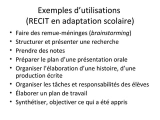 Exemples d’utilisations  (RECIT en adaptation scolaire) Faire des remue-méninges ( brainstorming ) Structurer et présenter une recherche Prendre des notes Préparer le plan d’une présentation orale Organiser l’élaboration d’une histoire, d’une production écrite Organiser les tâches et responsabilités des élèves Élaborer un plan de travail Synthétiser, objectiver ce qui a été appris 