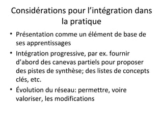 Considérations pour l’intégration dans la pratique Présentation comme un élément de base de ses apprentissages Intégration progressive, par ex. fournir d’abord des canevas partiels pour proposer des pistes de synthèse; des listes de concepts clés, etc. Évolution du réseau: permettre, voire valoriser, les modifications 