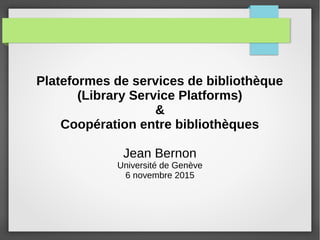 Plateformes de services de bibliothèque
(Library Service Platforms)
&
Coopération entre bibliothèques
Jean Bernon
Université de Genève
6 novembre 2015
 