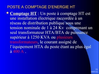 19/07/25
13
POSTE A COMPTAGE D’ENERGIE HT
POSTE A COMPTAGE D’ENERGIE HT
Comptage HT : Un poste à comptage HT est
une installation électrique raccordée à un
réseau de distribution publique sous une
tension nominale de 1 à 24 Kv comprenant un
seul transformateur HTA/BTA de puissance
supérieur à 1250 KVA ou plusieurs
transformateurs, le courant assigné de
l’équipement HTA du poste étant au plus égal
à 400 A .
 