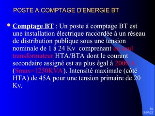 19/07/25
14
POSTE A COMPTAGE D’ENERGIE BT
POSTE A COMPTAGE D’ENERGIE BT
Comptage BT : Un poste à comptage BT est
une installation électrique raccordée à un réseau
de distribution publique sous une tension
nominale de 1 à 24 Kv comprenant un seul
transformateur HTA/BTA dont le courant
secondaire assigné est au plus égal à 2000 A
(Smax=1250KVA). Intensité maximale (côté
HTA) de 45A pour une tension primaire de 20
Kv.
 