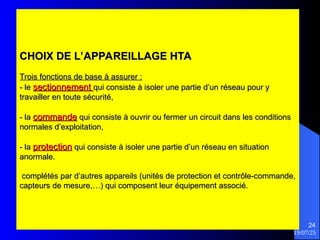 19/07/25
24
CHOIX DE L’APPAREILLAGE HTA
CHOIX DE L’APPAREILLAGE HTA
Trois fonctions de base à assurer :
Trois fonctions de base à assurer :
- le
- le sectionnement
sectionnement qui consiste à isoler une partie d’un réseau pour y
qui consiste à isoler une partie d’un réseau pour y
travailler en toute sécurité,
travailler en toute sécurité,
- la
- la commande
commande qui consiste à ouvrir ou fermer un circuit dans les conditions
qui consiste à ouvrir ou fermer un circuit dans les conditions
normales d’exploitation,
normales d’exploitation,
- la
- la protection
protection qui consiste à isoler une partie d’un réseau en situation
qui consiste à isoler une partie d’un réseau en situation
anormale.
anormale.
complétés par d’autres appareils (unités de protection et contrôle-commande,
complétés par d’autres appareils (unités de protection et contrôle-commande,
capteurs de mesure,…) qui composent leur équipement associé.
capteurs de mesure,…) qui composent leur équipement associé.
 