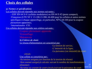 19/07/25
27
Choix des cellules
a) Normes et spécifications
Les cellules doivent répondre aux normes suivantes :
- EDF HN 64 S 41 (cellules modulaires) ou HN 64 S 42 (poste compact),
-Françaises (UTE NF C 13-100,13-200, 64-400 pour les cellules et autres normes
spécifiques à chaque appareillage, en particulier, NF C 64-160 pour la coupure
pleinement apparente),
-Internationales CEI.
Ces cellules doivent répondre aux critères suivants :
Coupure pleinement apparente
Verrouillage
Manœuvres
b) Critères de choix
Le réseau d'alimentation est caractérisé par:
-La tension de service,
-L’intensité de la ligne,
-La puissance (ou intensité) de court-
circuit.
Une cellule se caractérise par :
-Sa tension assignée,(en fonction de la tension du réseau)
-Son courant assigné,(à calculer suivant le nombre de transformateurs à
alimenter)
-Sa tenue au courant de court-circuit,(suivant la puissance de court
 