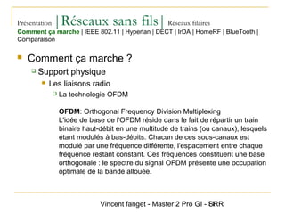 Vincent fanget - Master 2 Pro GI - SRR11
Présentation |Réseaux sans fils|Réseaux filaires
 Comment ça marche ?
 Support physique
 Les liaisons radio
 La technologie OFDM
OFDM: Orthogonal Frequency Division Multiplexing
L'idée de base de l'OFDM réside dans le fait de répartir un train
binaire haut-débit en une multitude de trains (ou canaux), lesquels
étant modulés à bas-débits. Chacun de ces sous-canaux est
modulé par une fréquence différente, l'espacement entre chaque
fréquence restant constant. Ces fréquences constituent une base
orthogonale : le spectre du signal OFDM présente une occupation
optimale de la bande allouée.
Comment ça marche | IEEE 802.11 | Hyperlan | DECT | IrDA | HomeRF | BlueTooth |
Comparaison
 