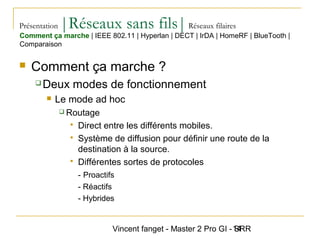 Vincent fanget - Master 2 Pro GI - SRR14
Présentation |Réseaux sans fils|Réseaux filaires
 Comment ça marche ?
 Deux modes de fonctionnement
 Le mode ad hoc
 Routage
 Direct entre les différents mobiles.
 Système de diffusion pour définir une route de la
destination à la source.
 Différentes sortes de protocoles
- Proactifs
- Réactifs
- Hybrides
Comment ça marche | IEEE 802.11 | Hyperlan | DECT | IrDA | HomeRF | BlueTooth |
Comparaison
 