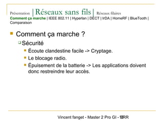 Vincent fanget - Master 2 Pro GI - SRR15
Présentation |Réseaux sans fils|Réseaux filaires
 Comment ça marche ?
 Sécurité
 Écoute clandestine facile -> Cryptage.
 Le blocage radio.
 Épuisement de la batterie -> Les applications doivent
donc restreindre leur accès.
Comment ça marche | IEEE 802.11 | Hyperlan | DECT | IrDA | HomeRF | BlueTooth |
Comparaison
 