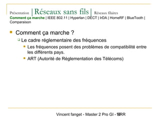 Vincent fanget - Master 2 Pro GI - SRR16
Présentation |Réseaux sans fils|Réseaux filaires
 Comment ça marche ?
 Le cadre réglementaire des fréquences
 Les fréquences posent des problèmes de compatibilité entre
les différents pays.
 ART (Autorité de Réglementation des Télécoms)
Comment ça marche | IEEE 802.11 | Hyperlan | DECT | IrDA | HomeRF | BlueTooth |
Comparaison
 