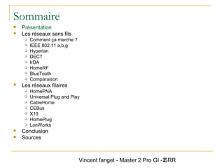 Vincent fanget - Master 2 Pro GI - SRR2
Sommaire
 Présentation
 Les réseaux sans fils
 Comment ça marche ?
 IEEE 802.11 a,b,g
 Hyperlan
 DECT
 IrDA
 HomeRF
 BlueTooth
 Comparaison
 Les réseaux filaires
 HomePNA
 Universal Plug and Play
 CableHome
 CEBus
 X10
 HomePlug
 LonWorks
 Conclusion
 Sources
 