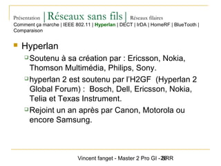 Vincent fanget - Master 2 Pro GI - SRR26
Présentation |Réseaux sans fils|Réseaux filaires
 Hyperlan
 Soutenu à sa création par : Ericsson, Nokia,
Thomson Multimédia, Philips, Sony.
 hyperlan 2 est soutenu par l’H2GF (Hyperlan 2
Global Forum) : Bosch, Dell, Ericsson, Nokia,
Telia et Texas Instrument.
 Rejoint un an après par Canon, Motorola ou
encore Samsung.
Comment ça marche | IEEE 802.11 | Hyperlan | DECT | IrDA | HomeRF | BlueTooth |
Comparaison
 