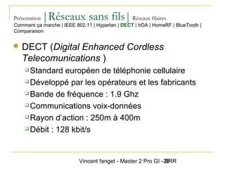 Vincent fanget - Master 2 Pro GI - SRR28
Présentation |Réseaux sans fils|Réseaux filaires
 DECT (Digital Enhanced Cordless
Telecomunications )
 Standard européen de téléphonie cellulaire
 Développé par les opérateurs et les fabricants
 Bande de fréquence : 1.9 Ghz
 Communications voix-données
 Rayon d’action : 250m à 400m
 Débit : 128 kbit/s
Comment ça marche | IEEE 802.11 | Hyperlan | DECT | IrDA | HomeRF | BlueTooth |
Comparaison
 
