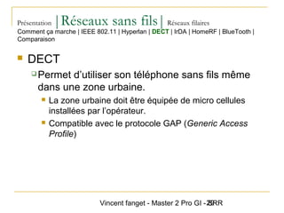 Vincent fanget - Master 2 Pro GI - SRR29
Présentation |Réseaux sans fils|Réseaux filaires
 DECT
 Permet d’utiliser son téléphone sans fils même
dans une zone urbaine.
 La zone urbaine doit être équipée de micro cellules
installées par l’opérateur.
 Compatible avec le protocole GAP (Generic Access
Profile)
Comment ça marche | IEEE 802.11 | Hyperlan | DECT | IrDA | HomeRF | BlueTooth |
Comparaison
 