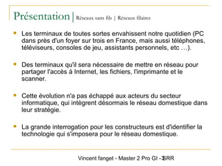 Vincent fanget - Master 2 Pro GI - SRR3
Présentation|Réseaux sans fils | Réseaux filaires
 Les terminaux de toutes sortes envahissent notre quotidien (PC
dans près d'un foyer sur trois en France, mais aussi téléphones,
téléviseurs, consoles de jeu, assistants personnels, etc …).
 Des terminaux qu'il sera nécessaire de mettre en réseau pour
partager l'accès à Internet, les fichiers, l'imprimante et le
scanner.
 Cette évolution n'a pas échappé aux acteurs du secteur
informatique, qui intègrent désormais le réseau domestique dans
leur stratégie.
 La grande interrogation pour les constructeurs est d'identifier la
technologie qui s'imposera pour le réseau domestique.
 