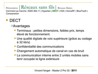 Vincent fanget - Master 2 Pro GI - SRR30
Présentation |Réseaux sans fils|Réseaux filaires
 DECT
 Avantages
 Terminaux : petites dimensions, faibles prix, temps
élevé de fonctionnement.
 Une qualité digitale de voix supérieure (grâce au codage
à 32 kb/s)
 Confidentialité des communications
 Changement automatique de canal en cas de bruit
 La communication interne entre 2 unités mobiles sans
tenir occupée la ligne extérieure
Comment ça marche | IEEE 802.11 | Hyperlan | DECT | IrDA | HomeRF | BlueTooth |
Comparaison
 