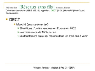 Vincent fanget - Master 2 Pro GI - SRR31
Présentation |Réseaux sans fils|Réseaux filaires
 DECT
 Marché (source inventel)
 30 millions d'unités vendues en Europe en 2002
 une croissance de 15 % par an
 un doublement prévu du marché dans les trois ans à venir
Comment ça marche | IEEE 802.11 | Hyperlan | DECT | IrDA | HomeRF | BlueTooth |
Comparaison
 