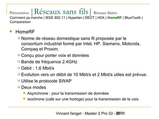Vincent fanget - Master 2 Pro GI - SRR35
Présentation |Réseaux sans fils|Réseaux filaires
 HomeRF
 Norme de réseau domestique sans fil proposée par le
consortium industriel formé par Intel, HP, Siemens, Motorola,
Compaq et Proxim.
 Conçu pour porter voix et données
 Bande de fréquence 2.4GHz
 Débit : 1,6 Mbit/s
 Evolution vers un débit de 10 Mbit/s et 2 Mbit/s utiles est prévue.
 Utilise le protocole SWAP
 Deux modes
 Asynchrone : pour la transmission de données
 isochrone (calé sur une horloge) pour la transmission de la voix
Comment ça marche | IEEE 802.11 | Hyperlan | DECT | IrDA | HomeRF | BlueTooth |
Comparaison
 