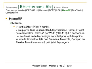 Vincent fanget - Master 2 Pro GI - SRR37
Présentation |Réseaux sans fils|Réseaux filaires
 HomeRF
 Marché
 01.net le 24/01/2003 à 18h00
« La guerre dans le sans-fil fait des victimes : HomeRF vient
de rendre l'âme, terrassé par Wi-Fi (802.11b). Le consortium
qui soutenait cette technologie comptait pourtant des poids
lourds de l'industrie, tels que Siemens, Motorola, Compaq ou
Proxim. Mais il a annoncé qu'il jetait l'éponge. »
Comment ça marche | IEEE 802.11 | Hyperlan | DECT | IrDA | HomeRF | BlueTooth |
Comparaison
 