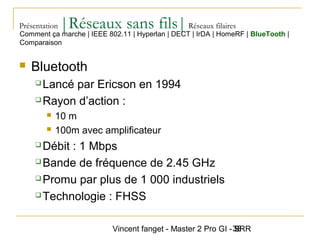 Vincent fanget - Master 2 Pro GI - SRR38
Présentation |Réseaux sans fils|Réseaux filaires
 Bluetooth
 Lancé par Ericson en 1994
 Rayon d’action :
 10 m
 100m avec amplificateur
 Débit : 1 Mbps
 Bande de fréquence de 2.45 GHz
 Promu par plus de 1 000 industriels
 Technologie : FHSS
Comment ça marche | IEEE 802.11 | Hyperlan | DECT | IrDA | HomeRF | BlueTooth |
Comparaison
 