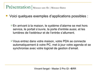 Vincent fanget - Master 2 Pro GI - SRR4
Présentation|Réseaux sans fils | Réseaux filaires
 Voici quelques exemples d’applications possibles :
 En arrivant à la maison, le système d’alarme se met hors
service, le portail s’ouvre, la porte d’entrée aussi, et les
lumières de l’extérieur et de l’entrée s’allument.
 Vous entrez dans votre maison, votre PDA se connecte
automatiquement à votre PC, met à jour votre agenda et se
synchronise avec votre logiciel de gestion d’email.
 