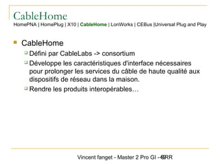Vincent fanget - Master 2 Pro GI - SRR49
CableHome
HomePNA | HomePlug | X10 | CableHome | LonWorks | CEBus |Universal Plug and Play
 CableHome
 Défini par CableLabs -> consortium
 Développe les caractéristiques d'interface nécessaires
pour prolonger les services du câble de haute qualité aux
dispositifs de réseau dans la maison.
 Rendre les produits interopérables…
 