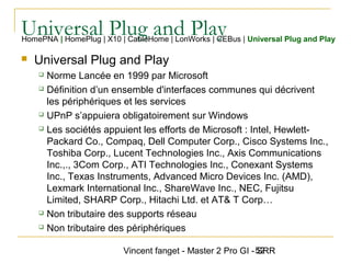 Vincent fanget - Master 2 Pro GI - SRR52
Universal Plug and PlayHomePNA | HomePlug | X10 | CableHome | LonWorks | CEBus | Universal Plug and Play
 Universal Plug and Play
 Norme Lancée en 1999 par Microsoft
 Définition d’un ensemble d'interfaces communes qui décrivent
les périphériques et les services
 UPnP s’appuiera obligatoirement sur Windows
 Les sociétés appuient les efforts de Microsoft : Intel, Hewlett-
Packard Co., Compaq, Dell Computer Corp., Cisco Systems Inc.,
Toshiba Corp., Lucent Technologies Inc., Axis Communications
Inc.,., 3Com Corp., ATI Technologies Inc., Conexant Systems
Inc., Texas Instruments, Advanced Micro Devices Inc. (AMD),
Lexmark International Inc., ShareWave Inc., NEC, Fujitsu
Limited, SHARP Corp., Hitachi Ltd. et AT& T Corp…
 Non tributaire des supports réseau
 Non tributaire des périphériques
 
