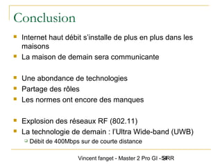 Vincent fanget - Master 2 Pro GI - SRR54
Conclusion
 Internet haut débit s’installe de plus en plus dans les
maisons
 La maison de demain sera communicante
 Une abondance de technologies
 Partage des rôles
 Les normes ont encore des manques
 Explosion des réseaux RF (802.11)
 La technologie de demain : l’Ultra Wide-band (UWB)
 Débit de 400Mbps sur de courte distance
 