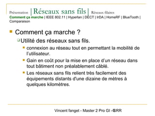 Vincent fanget - Master 2 Pro GI - SRR6
Présentation |Réseaux sans fils|Réseaux filaires
 Comment ça marche ?
 Utilité des réseaux sans fils.
 connexion au réseau tout en permettant la mobilité de
l’utilisateur.
 Gain en coût pour la mise en place d’un réseau dans
tout bâtiment non préalablement câblé.
 Les réseaux sans fils relient très facilement des
équipements distants d'une dizaine de mètres à
quelques kilomètres.
Comment ça marche | IEEE 802.11 | Hyperlan | DECT | IrDA | HomeRF | BlueTooth |
Comparaison
 