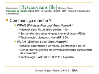 Vincent fanget - Master 2 Pro GI - SRR8
Présentation |Réseaux sans fils|Réseaux filaires
 Comment ça marche ?
 WPAN (Wireless Personal Area Network )
 réseaux sans fils de faible portée : 10m
 Sert à relier des périphériques à un ordinateur (PDA).
 Technologie : bluetooth, HomeRF, IrDA.
 WLAN (Wireless Local Area Network)
 réseaux équivalents à un réseau d’entreprise : 100 m.
 Sert à relier tous types de terminaux présents dans la zone
de couverture.
 Technologie : WIFI (IEEE 802.11), hyperlan…
Comment ça marche | IEEE 802.11 | Hyperlan | DECT | IrDA | HomeRF | BlueTooth |
Comparaison
 