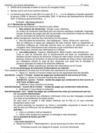 Chapitre2 : Les réseaux informatique 4ème
lettres
• WWW est le protocole à mettre en œuvre (ici navigation Web).
• Serveur est le nom d’une machine distante.
• Le domaine peut être le code ISO d’un pays (tn, fr, it, …) ou la catégorie à laquelle appartient
le serveur (COM  Serveurs Commerciales, EDU  Serveurs des établissements éducatifs,
GOV  Serveurs gouvernementaux….)
Exemple : http://www.edunet.tn
4-1-1 Recherche sur Internet :
Pour retrouver les informations sur Internet on peut utiliser :
• Des moteurs de recherches : Google, Lycos, AltaVista…
Un moteur de recherche (searchbot) est une machine spécifique (matérielle +logicielle)
charger d'indexes des pages web afin de permettre une recherche à l'aide de mots-clés
dans un formulaire de recherche. Exemple google
Activité : Utiliser Google pour chercher des informations sur les océans
• Des annuaires de recherches : (les catalogues) : Yahoo, Winoo.com, ayna.com…
Site qui référence et classe par catégories les sites Internet. Dans ce classement, la
recherche s'effectue par mots-clés (comme dans un moteur de recherche) ou par
navigation dans l'arborescence des rubriques ou par combinaison des deux
Activité : Utiliser Yahoo pour chercher des informations sur l’Afrique
• Les méta-moteurs : Copernic, MeteSeearch, Meta Crawler, www.ariane6.com …
C'est un outil de recherche dont le fonctionnement est basé sur l'exploitation des
résultats d'autres moteurs de recherche. Puisque le méta moteur envoie ses requêtes à
plusieurs moteurs de recherche, et retourne les résultats de chacun d'eux. Cela permet
aux utilisateurs d'entrer le sujet de leur recherche une seule fois et d'accéder à
plusieurs réponses de moteurs de recherche différents.
Activité : Utiliser ariane6 pour chercher des informations sur la Tunisie
4-1-2 Les techniques de recherche d’informations sur Internet :
Voici quelques opérateurs de base pour la formation des expressions de recherche :
• Signe (+) : devant un mot pour exiger que ce mot apparaisse dans les résultats.
Activité Ex : Louvre + Tunisie : toutes les pages qui contiennent le mot Louvre et Tunis.
• Signe (-) : devant un mot pour l’exclure des résultats.
Activité Ex: Louvre - Tunisie : toutes les pages qui contiennent le mot Louvre, le
mot Tunis ne figure pas.
• Guillemet (") pour chercher une phrase.
Activité Exemple : "Louvre de la Tunisie " : toutes les pages qui contiennent cette phrase.
• Astérisque (*) pour élargir la recherche.
Activité Exemple : lou* : toutes les pages qui contiennent les mots qui commencent par lou.
4.2 Le courrier électronique :
Le service E-mail permet aux utilisateurs d’échanger entre eux des messages composés
d’un texte et éventuellement de pièces jointes.
On peut avoir un compte e mail payant (attribuer par le FAI) ou on peut consulter
directement notre e mail
Ou gratuit (exemple sur laposte.tn ou Yahoo..) consultable uniquement à travers le site
web de celui qui l’offre pour voir les affiches publicitaires.
Activités :
• créer un compte e mail sur laposte.tn
• utiliser votre compte pour envoyer un message a votre camarade.
4-3 Le transfert de fichier par FTP :
Activité :
1.http://www.wanadoo.tn
2. cliquez sur le lien « Téléchargement » qui se trouve sous le menu info et loisir.
Choisissez ensuite une catégorie et cliquez sur le lien Downloads
Préparé par : Kraiem Rafika & Brahem Leila & Affès Amel 3/3
3
 