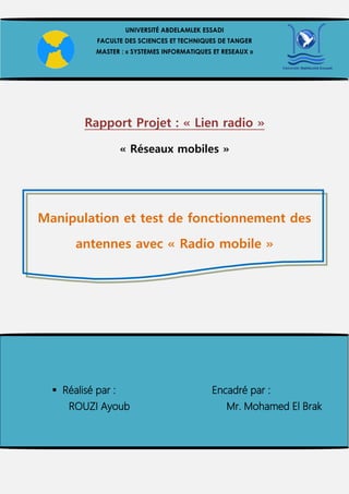 Rapport Projet : « Lien radio »
« Réseaux mobiles »
Manipulation et test de fonctionnement des
antennes avec « Radio mobile »
UNIVERSITÉ ABDELAMLEK ESSADI
FACULTE DES SCIENCES ET TECHNIQUES DE TANGER
MASTER : « SYSTEMES INFORMATIQUES ET RESEAUX »
 Réalisé par : Encadré par :
ROUZI Ayoub Mr. Mohamed El Brak
 