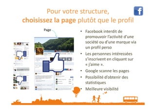 Pour votre structure,
choisissez la page plutôt que le profil
Page

• Facebook interdit de
promouvoir l’activité d’une
société ou d’une marque via
un profil perso
• Les personnes intéressées
s’inscrivent en cliquant sur
« j’aime ».
• Google scanne les pages
• Possibilité d’obtenir des
statistiques
• Meilleure visibilité

 