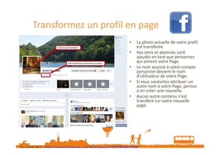 Transformez un profil en page
•
•
•
•
•

La photo actuelle de votre profil
est transférée
Vos amis et abonnés sont
ajoutés en tant que personnes
qui aiment votre Page.
Le nom associé à votre compte
personnel devient le nom
d’utilisateur de votre Page.
Si vous souhaitez attribuer un
autre nom à votre Page, pensez
à en créer une nouvelle.
Aucun autre contenu n'est
transféré sur votre nouvelle
page.

En savoir plus : https://www.facebook.com/help/www/116067818477568
Sur l’espace pro pro.sarlat-tourisme.com Fiche pratique n°7 « Transformer un profil Facebook en page Facebook »

 