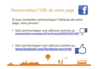 Personnalisez l’URL de votre page
Si vous souhaitez communiquer l’adresse de votre
page, vous pouvez :
• Soit communiquer une adresse comme ça :

www.facebook.com/pages/Jeff-de-Bruges/204826542911903

• Soit communiquer une adresse comme ça :
www.facebook.com/bordeaux.tourisme

Source : etourisme.info

 