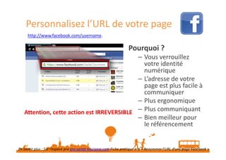 Personnalisez l’URL de votre page
http://www.facebook.com/username.

Pourquoi ?
– Vous verrouillez
votre identité
numérique
– L’adresse de votre
page est plus facile à
communiquer
– Plus ergonomique
Attention, cette action est IRREVERSIBLE – Plus communiquant
– Bien meilleur pour
le référencement
En savoir plus : Sur l’espace pro pro.sarlat-tourisme.com Fiche pratique n°6 « Renommer l’URL d’une page Facebook »
Source : https://www.facebook.com/help/www/329992603752372

 
