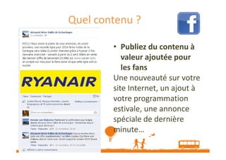 Quel contenu ?
• Publiez du contenu à
valeur ajoutée pour
les fans
Une nouveauté sur votre
site Internet, un ajout à
votre programmation
estivale, une annonce
spéciale de dernière
minute…
Source : http://veilletourisme.ca / Page Facebook Aéroport Brive Vallée de la Dordogne

 