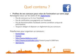Quel contenu ?
• Profitez de vos concours pour créer de l’animation sur votre page
Renseignez-vous sur les coûts et les règlements :
– Pas de concours sur le mur Facebook
– Pas de notification aux gagnants sur Facebook
– Pas de fonctionnalités Facebook comme condition unique de
participation
– Toujours rédiger et déposer un règlement du jeu-concours

Plateformes pour organiser un concours :
–
–
–
–
–

KontestApp
Halalati
http://www.digibonus.com/
http://www.socialshaker.com/ Gratuit jusqu’à 1000 fans
Agorapulse

Source : http://veilletourisme.ca
Plus d’informations : https://www.facebook.com/page_guidelines.php#promotionsguidelines

 