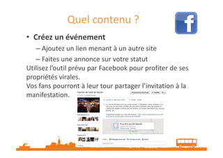 Quel contenu ?
• Créez un événement
– Ajoutez un lien menant à un autre site
– Faites une annonce sur votre statut
Utilisez l’outil prévu par Facebook pour profiter de ses
propriétés virales.
Vos fans pourront à leur tour partager l’invitation à la
manifestation.

Source : http://veilletourisme.ca

 