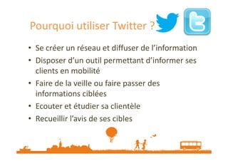 Pourquoi utiliser Twitter ?
• Se créer un réseau et diffuser de l’information
• Disposer d’un outil permettant d’informer ses
clients en mobilité
• Faire de la veille ou faire passer des
informations ciblées
• Ecouter et étudier sa clientèle
• Recueillir l’avis de ses cibles

 