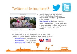 Twitter et le tourisme?
• Portland propose aux visiteurs
d'utiliser le hastag #inpdx pour
solliciter en direct l‘OT qui répond
dans l'instant.
@travelportland 41 000 abonnés
Une ou deux questions par jour. Très
majoritairement, le hashtag n'est pas
utilisé. Un succès qui reste donc
limité.
Vrai instrument au service des Organismes de Gestion de
Destination sur le continent américain et en Europe du Nord :
@visitbritain 151 000 abonnés
@visitlondon 150 000 abonnés
@visitcolorado 62 000 abonnés

Source : http://www.etourisme.info/twitter-et-tourisme-essai-non-transforme/
Données Novembre 2013

 