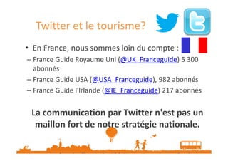 Twitter et le tourisme?
• En France, nous sommes loin du compte :
– France Guide Royaume Uni (@UK_Franceguide) 5 300
abonnés
– France Guide USA (@USA_Franceguide), 982 abonnés
– France Guide l'Irlande (@IE_Franceguide) 217 abonnés

La communication par Twitter n'est pas un
maillon fort de notre stratégie nationale.
Source : http://www.etourisme.info/twitter-et-tourisme-essai-non-transforme/
Données Novembre 2013

 