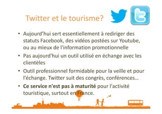 Twitter et le tourisme?
• Aujourd’hui sert essentiellement à rediriger des
statuts Facebook, des vidéos postées sur Youtube,
ou au mieux de l'information promotionnelle
• Pas aujourd'hui un outil utilisé en échange avec les
clientèles
• Outil professionnel formidable pour la veille et pour
l'échange. Twitter suit des congrès, conférences…
• Ce service n'est pas à maturité pour l'activité
touristique, surtout en France.
Source : http://www.etourisme.info/twitter-et-tourisme-essai-non-transforme/

 