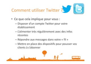 Comment utiliser Twitter ?
• Ce que cela implique pour vous :
– Disposer d’un compte Twitter pour votre
établissement
– L’alimenter très régulièrement avec des infos
récentes
– Répondre aux messages dans votre « fil »
– Mettre en place des dispositifs pour pousser vos
clients à s’abonner

 