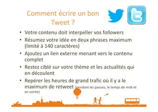 Comment écrire un bon
Tweet ?
• Votre contenu doit interpeller vos followers
• Résumez votre idée en deux phrases maximum
(limité à 140 caractères)
• Ajoutez un lien externe menant vers le contenu
complet
• Restez ciblé sur votre thème et les actualités qui
en découlent
• Repérer les heures de grand trafic où il y a le
maximum de retweet (pendant les pauses, le temps de midi et
en soirée)

 